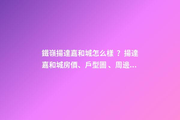 鐵嶺揚達嘉和城怎么樣？揚達嘉和城房價、戶型圖、周邊配套樓盤分析